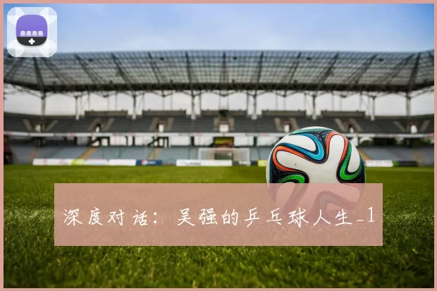 深度对话：吴强的乒乓球人生_1