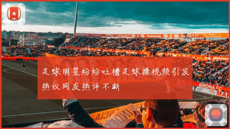 足球明星纷纷吐槽足球操视频引发热议网友热评不断