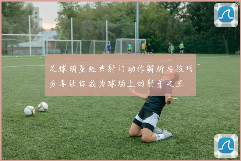 足球明星经典射门动作解析与技巧分享让你成为球场上的射手之王