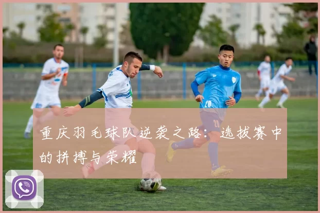 重庆羽毛球队逆袭之路：选拔赛中的拼搏与荣耀