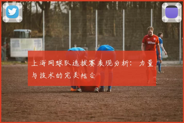 上海网球队选拔赛表现分析：力量与技术的完美结合