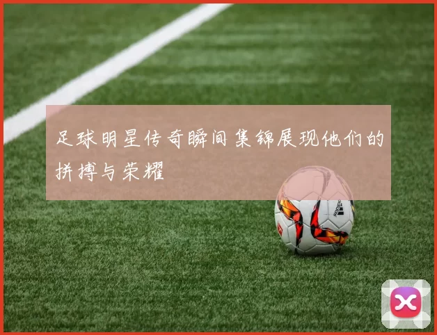 足球明星传奇瞬间集锦展现他们的拼搏与荣耀