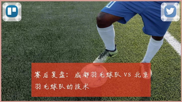 赛后复盘：成都羽毛球队 vs 北京羽毛球队的技术